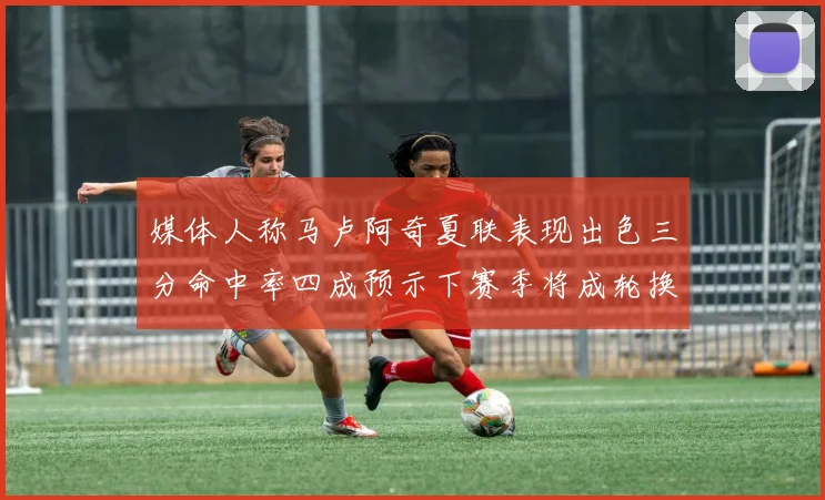 媒体人称马卢阿奇夏联表现出色三分命中率四成预示下赛季将成轮换球员