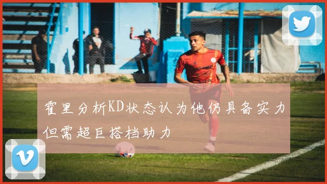 霍里分析KD状态认为他仍具备实力但需超巨搭档助力