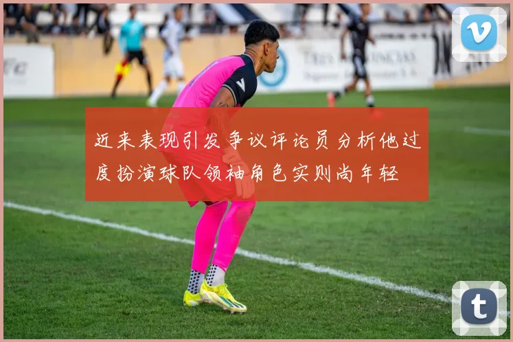 近来表现引发争议评论员分析他过度扮演球队领袖角色实则尚年轻