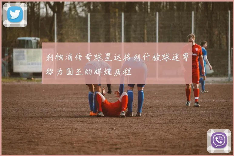 利物浦传奇球星达格利什被球迷尊称为国王的辉煌历程
