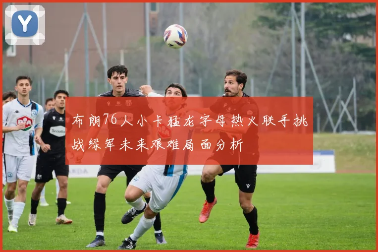 布朗76人小卡猛龙字母热火联手挑战绿军未来艰难局面分析
