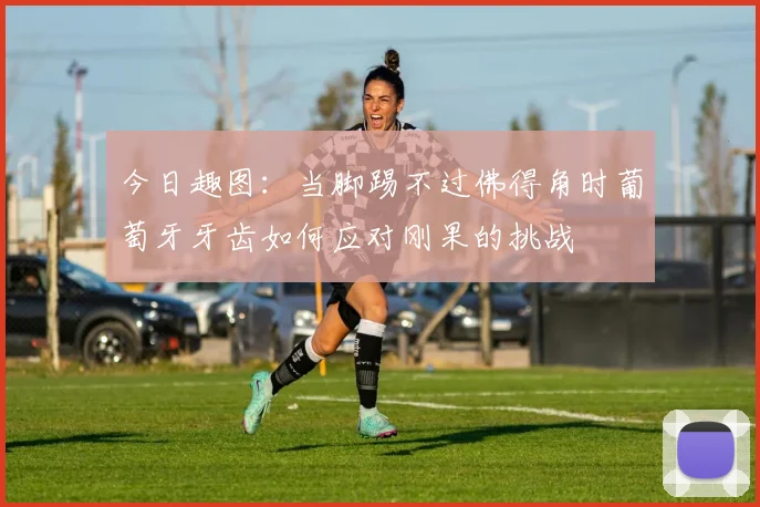 今日趣图：当脚踢不过佛得角时葡萄牙牙齿如何应对刚果的挑战