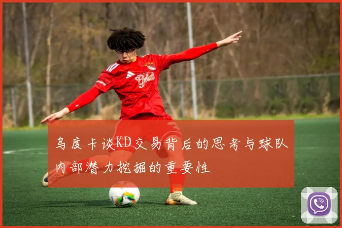 乌度卡谈KD交易背后的思考与球队内部潜力挖掘的重要性