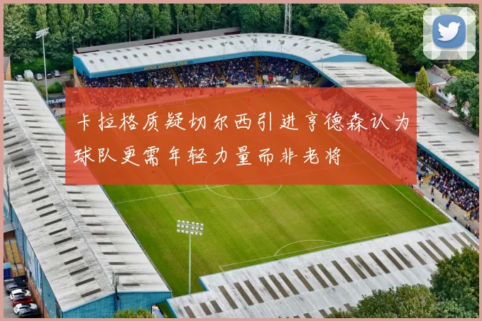 卡拉格质疑切尔西引进亨德森认为球队更需年轻力量而非老将