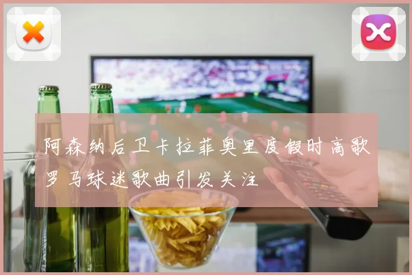 阿森纳后卫卡拉菲奥里度假时高歌罗马球迷歌曲引发关注