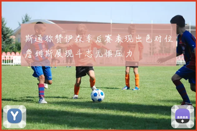 斯通称赞伊森季后赛表现出色对位詹姆斯展现斗志无惧压力