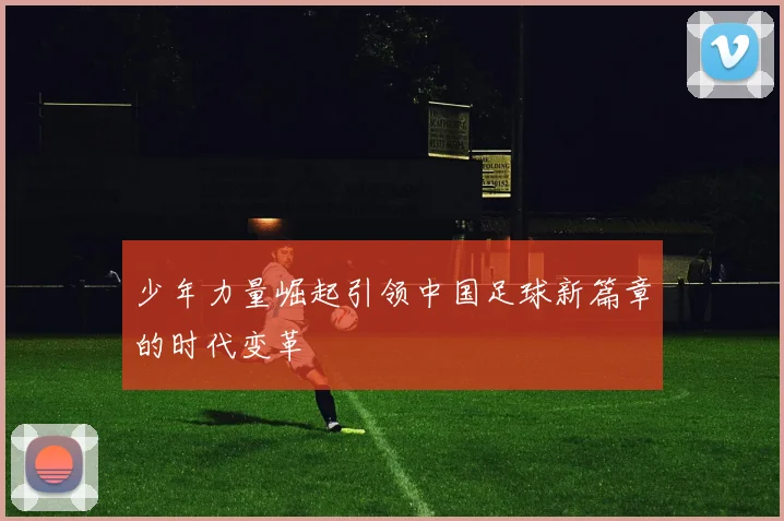 少年力量崛起引领中国足球新篇章的时代变革