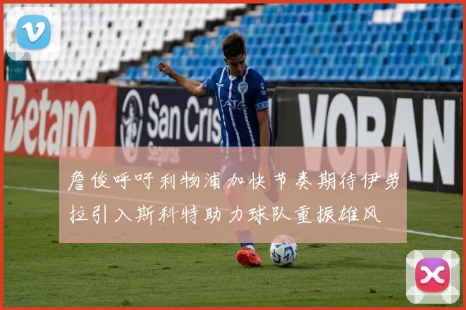 詹俊呼吁利物浦加快节奏期待伊劳拉引入斯科特助力球队重振雄风