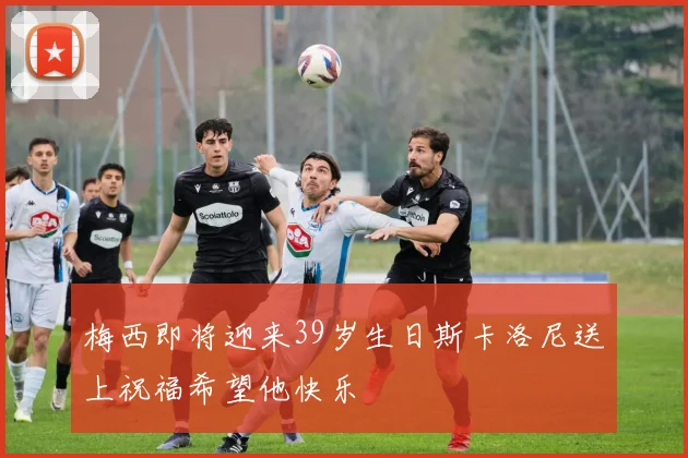 梅西即将迎来39岁生日斯卡洛尼送上祝福希望他快乐