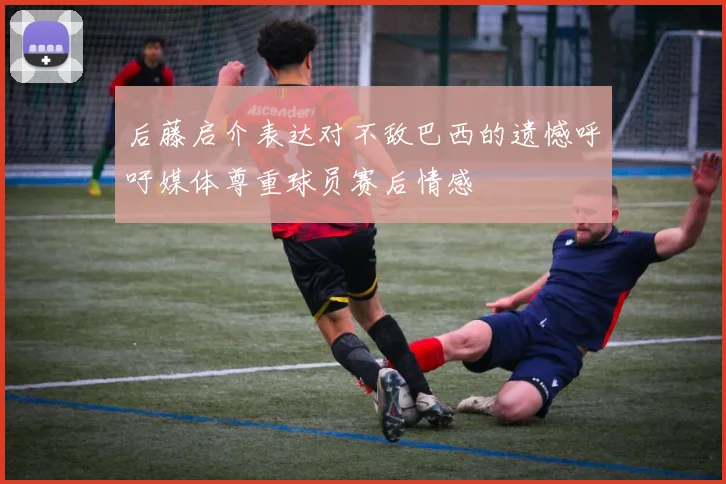 后藤启介表达对不敌巴西的遗憾呼吁媒体尊重球员赛后情感