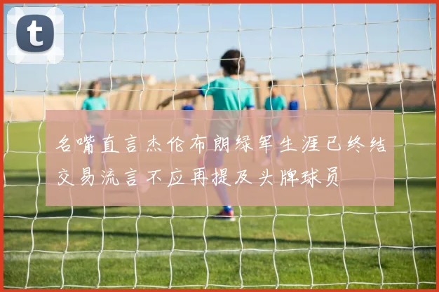 名嘴直言杰伦布朗绿军生涯已终结交易流言不应再提及头牌球员