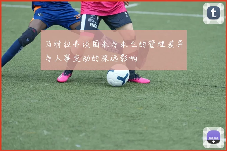 马特拉齐谈国米与米兰的管理差异与人事变动的深远影响