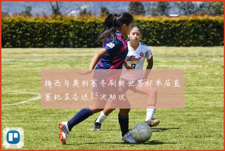 梅西与奥利塞齐刷新世界杯单届直塞纪录各送15次助攻