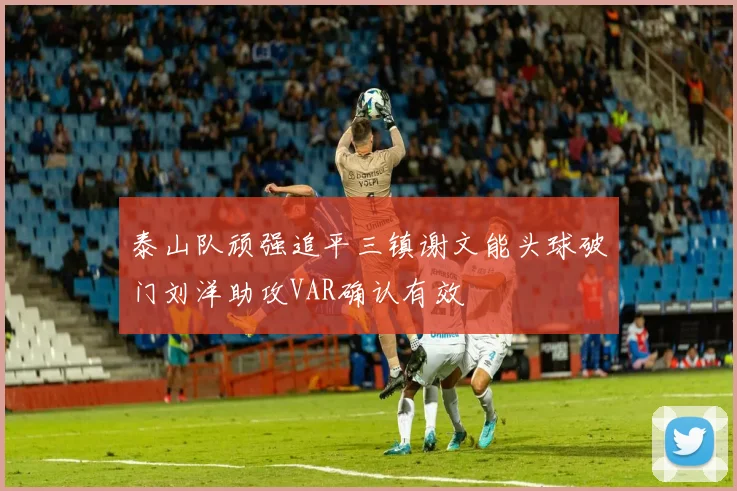 泰山队顽强追平三镇谢文能头球破门刘洋助攻VAR确认有效