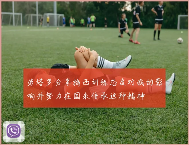 劳塔罗分享梅西训练态度对我的影响并努力在国米传承这种精神