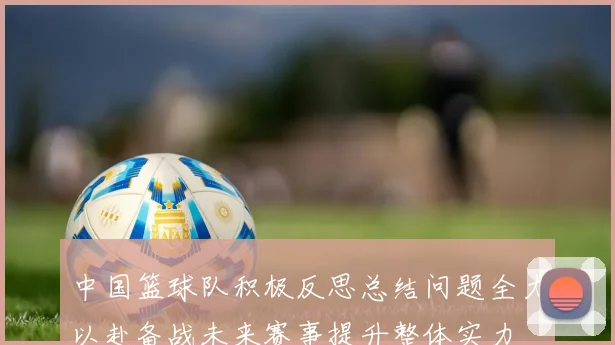 中国篮球队积极反思总结问题全力以赴备战未来赛事提升整体实力