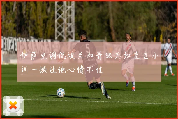 伊萨克调侃埃兰加晋级无知直言小训一顿让他心情不佳