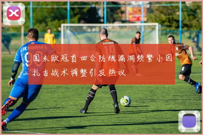 国米欧冠首回合防线漏洞频繁小因扎吉战术调整引发热议