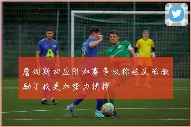 詹姆斯回应附加赛争议称这反而激励了我更加努力拼搏